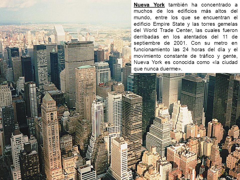 Nueva York también ha concentrado a muchos de los edificios más altos del mundo, entre los que se encuentran el edificio Empire State y las torres gemelas del World Trade Center, las cuales fueron derribadas en los atentados del 11 de septiembre de 2001.