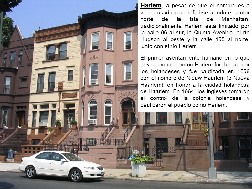 Harlem; a pesar de que el nombre es a veces usado para referirse a todo el sector norte de la isla de Manhattan, tradicionalmente Harlem está limitado por la calle 96 al sur, la Quinta Avenida, el río Hudson al oeste y la calle 155 al norte, junto con el río Harlem.