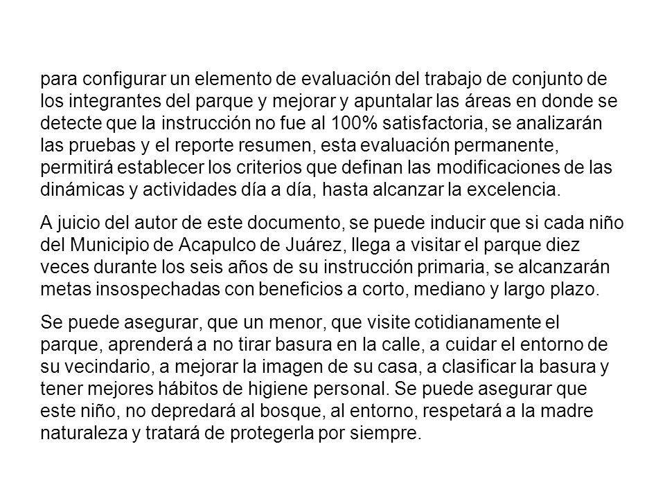 para configurar un elemento de evaluación del trabajo de conjunto de los integrantes del parque y mejorar y apuntalar las áreas en donde se detecte que la instrucción no fue al 100% satisfactoria, se analizarán las pruebas y el reporte resumen, esta evaluación permanente, permitirá establecer los criterios que definan las modificaciones de las dinámicas y actividades día a día, hasta alcanzar la excelencia.