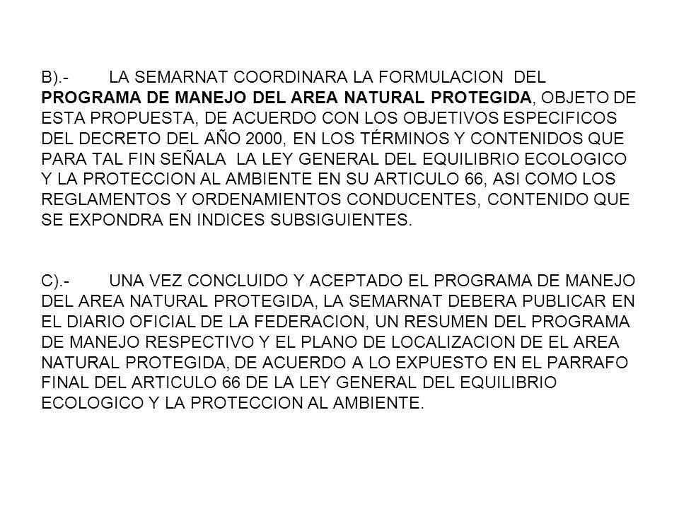 B).- LA SEMARNAT COORDINARA LA FORMULACION DEL PROGRAMA DE MANEJO DEL AREA NATURAL PROTEGIDA, OBJETO DE ESTA PROPUESTA, DE ACUERDO CON LOS OBJETIVOS ESPECIFICOS DEL DECRETO DEL AÑO 2000, EN LOS TÉRMINOS Y CONTENIDOS QUE PARA TAL FIN SEÑALA LA LEY GENERAL DEL EQUILIBRIO ECOLOGICO Y LA PROTECCION AL AMBIENTE EN SU ARTICULO 66, ASI COMO LOS REGLAMENTOS Y ORDENAMIENTOS CONDUCENTES, CONTENIDO QUE SE EXPONDRA EN INDICES SUBSIGUIENTES.