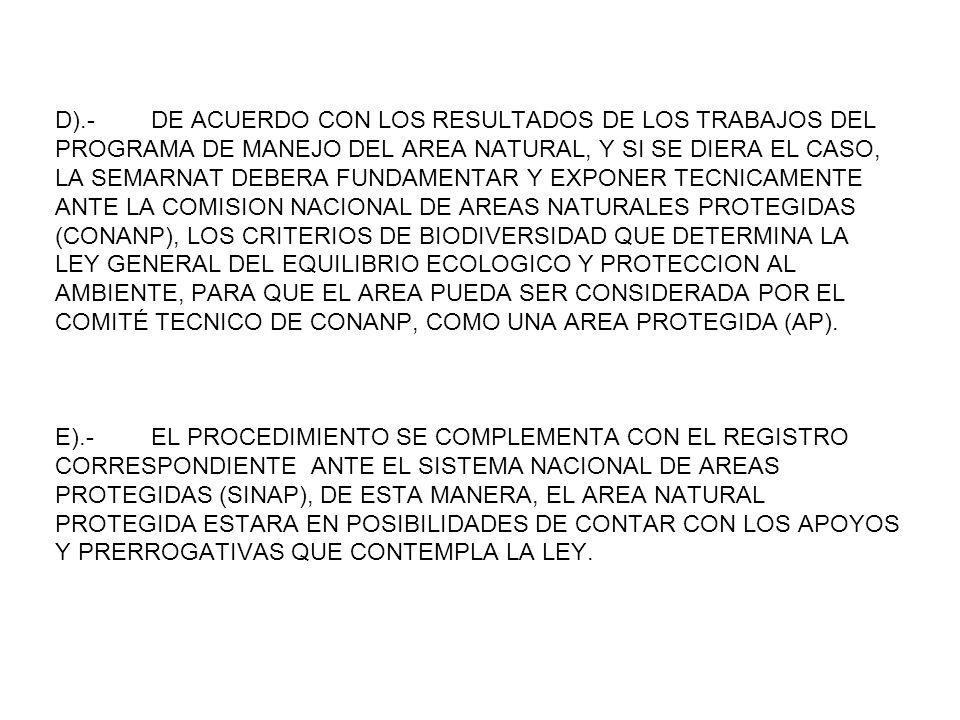 D).- DE ACUERDO CON LOS RESULTADOS DE LOS TRABAJOS DEL PROGRAMA DE MANEJO DEL AREA NATURAL, Y SI SE DIERA EL CASO, LA SEMARNAT DEBERA FUNDAMENTAR Y EXPONER TECNICAMENTE ANTE LA COMISION NACIONAL DE AREAS NATURALES PROTEGIDAS (CONANP), LOS CRITERIOS DE BIODIVERSIDAD QUE DETERMINA LA LEY GENERAL DEL EQUILIBRIO ECOLOGICO Y PROTECCION AL AMBIENTE, PARA QUE EL AREA PUEDA SER CONSIDERADA POR EL COMITÉ TECNICO DE CONANP, COMO UNA AREA PROTEGIDA (AP).