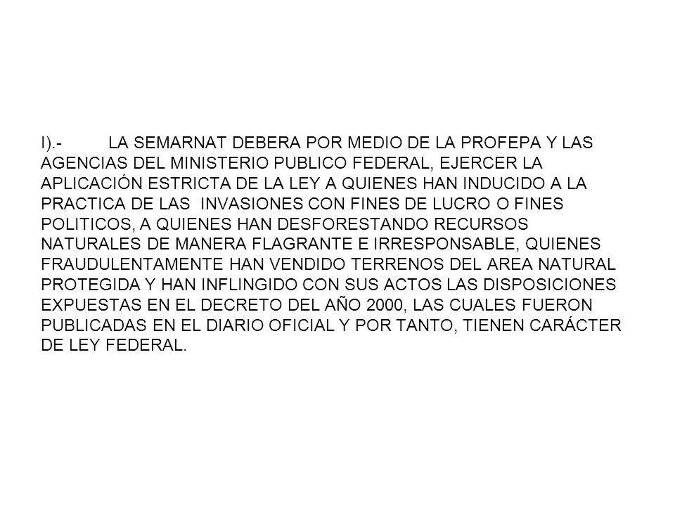 I).- LA SEMARNAT DEBERA POR MEDIO DE LA PROFEPA Y LAS AGENCIAS DEL MINISTERIO PUBLICO FEDERAL, EJERCER LA APLICACIÓN ESTRICTA DE LA LEY A QUIENES HAN INDUCIDO A LA PRACTICA DE LAS INVASIONES CON FINES DE LUCRO O FINES POLITICOS, A QUIENES HAN DESFORESTANDO RECURSOS NATURALES DE MANERA FLAGRANTE E IRRESPONSABLE, QUIENES FRAUDULENTAMENTE HAN VENDIDO TERRENOS DEL AREA NATURAL PROTEGIDA Y HAN INFLINGIDO CON SUS ACTOS LAS DISPOSICIONES EXPUESTAS EN EL DECRETO DEL AÑO 2000, LAS CUALES FUERON PUBLICADAS EN EL DIARIO OFICIAL Y POR TANTO, TIENEN CARÁCTER DE LEY FEDERAL.