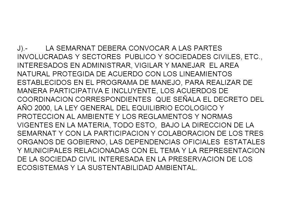 J).- LA SEMARNAT DEBERA CONVOCAR A LAS PARTES INVOLUCRADAS Y SECTORES PUBLICO Y SOCIEDADES CIVILES, ETC., INTERESADOS EN ADMINISTRAR, VIGILAR Y MANEJAR EL AREA NATURAL PROTEGIDA DE ACUERDO CON LOS LINEAMIENTOS ESTABLECIDOS EN EL PROGRAMA DE MANEJO, PARA REALIZAR DE MANERA PARTICIPATIVA E INCLUYENTE, LOS ACUERDOS DE COORDINACION CORRESPONDIENTES QUE SEÑALA EL DECRETO DEL AÑO 2000, LA LEY GENERAL DEL EQUILIBRIO ECOLOGICO Y PROTECCION AL AMBIENTE Y LOS REGLAMENTOS Y NORMAS VIGENTES EN LA MATERIA, TODO ESTO, BAJO LA DIRECCION DE LA SEMARNAT Y CON LA PARTICIPACION Y COLABORACION DE LOS TRES ORGANOS DE GOBIERNO, LAS DEPENDENCIAS OFICIALES ESTATALES Y MUNICIPALES RELACIONADAS CON EL TEMA Y LA REPRESENTACION DE LA SOCIEDAD CIVIL INTERESADA EN LA PRESERVACION DE LOS ECOSISTEMAS Y LA SUSTENTABILIDAD AMBIENTAL.