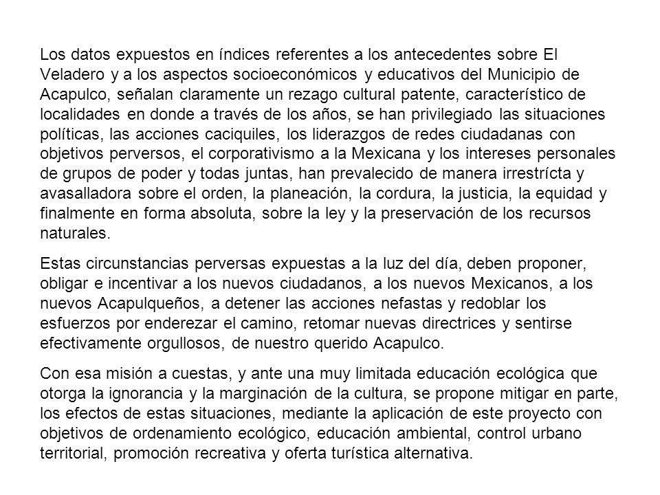 Los datos expuestos en índices referentes a los antecedentes sobre El Veladero y a los aspectos socioeconómicos y educativos del Municipio de Acapulco, señalan claramente un rezago cultural patente, característico de localidades en donde a través de los años, se han privilegiado las situaciones políticas, las acciones caciquiles, los liderazgos de redes ciudadanas con objetivos perversos, el corporativismo a la Mexicana y los intereses personales de grupos de poder y todas juntas, han prevalecido de manera irrestrícta y avasalladora sobre el orden, la planeación, la cordura, la justicia, la equidad y finalmente en forma absoluta, sobre la ley y la preservación de los recursos naturales.