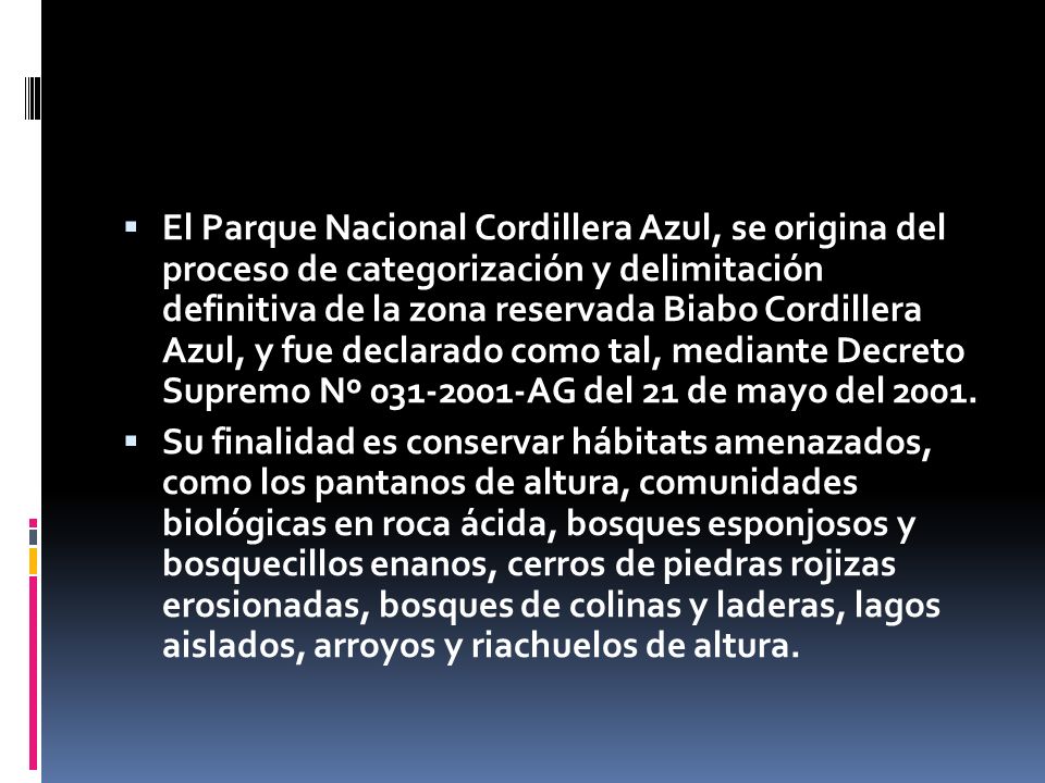 El Parque Nacional Cordillera Azul, se origina del proceso de categorización y delimitación definitiva de la zona reservada Biabo Cordillera Azul, y fue declarado como tal, mediante Decreto Supremo Nº AG del 21 de mayo del 2001.