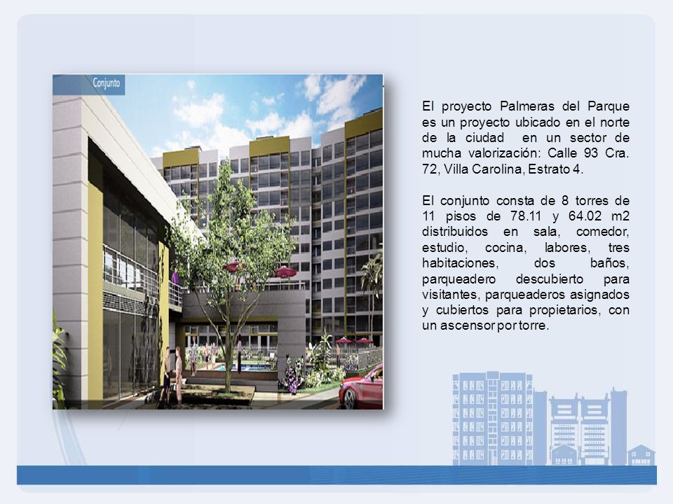 El proyecto Palmeras del Parque es un proyecto ubicado en el norte de la ciudad en un sector de mucha valorización: Calle 93 Cra. 72, Villa Carolina, Estrato 4.