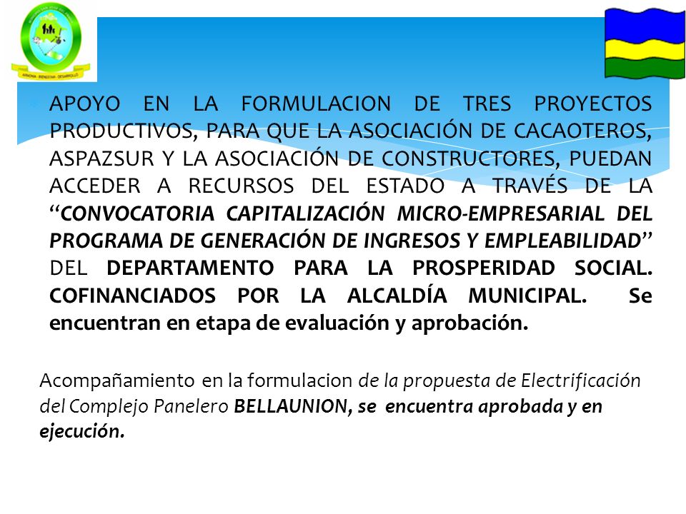 APOYO EN LA FORMULACION DE TRES PROYECTOS PRODUCTIVOS, PARA QUE LA ASOCIACIÓN DE CACAOTEROS, ASPAZSUR Y LA ASOCIACIÓN DE CONSTRUCTORES, PUEDAN ACCEDER A RECURSOS DEL ESTADO A TRAVÉS DE LA CONVOCATORIA CAPITALIZACIÓN MICRO-EMPRESARIAL DEL PROGRAMA DE GENERACIÓN DE INGRESOS Y EMPLEABILIDAD DEL DEPARTAMENTO PARA LA PROSPERIDAD SOCIAL. COFINANCIADOS POR LA ALCALDÍA MUNICIPAL. Se encuentran en etapa de evaluación y aprobación.