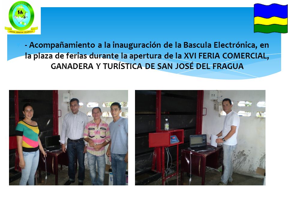 - Acompañamiento a la inauguración de la Bascula Electrónica, en la plaza de ferias durante la apertura de la XVI FERIA COMERCIAL, GANADERA Y TURÍSTICA DE SAN JOSÉ DEL FRAGUA