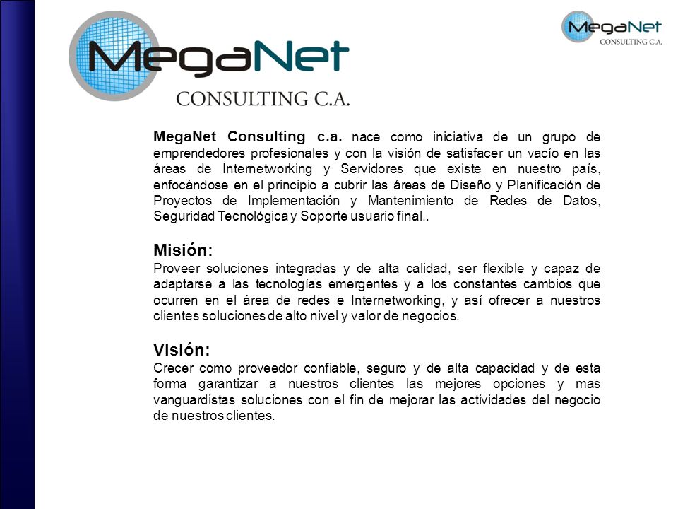 MegaNet Consulting c.a. nace como iniciativa de un grupo de emprendedores profesionales y con la visión de satisfacer un vacío en las áreas de Internetworking y Servidores que existe en nuestro país, enfocándose en el principio a cubrir las áreas de Diseño y Planificación de Proyectos de Implementación y Mantenimiento de Redes de Datos, Seguridad Tecnológica y Soporte usuario final..