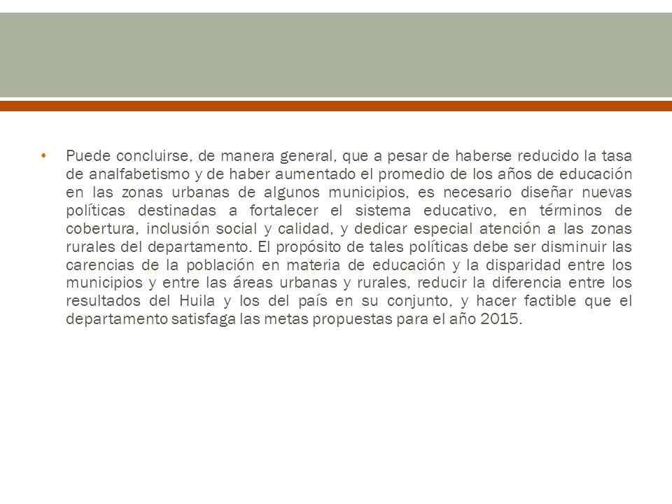 Puede concluirse, de manera general, que a pesar de haberse reducido la tasa de analfabetismo y de haber aumentado el promedio de los años de educación en las zonas urbanas de algunos municipios, es necesario diseñar nuevas políticas destinadas a fortalecer el sistema educativo, en términos de cobertura, inclusión social y calidad, y dedicar especial atención a las zonas rurales del departamento.