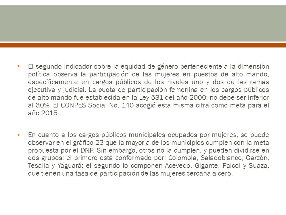 El segundo indicador sobre la equidad de género perteneciente a la dimensión política observa la participación de las mujeres en puestos de alto mando, específicamente en cargos públicos de los niveles uno y dos de las ramas ejecutiva y judicial. La cuota de participación femenina en los cargos públicos de alto mando fue establecida en la Ley 581 del año 2000: no debe ser inferior al 30%. El CONPES Social No. 140 acogió esta misma cifra como meta para el año 2015.