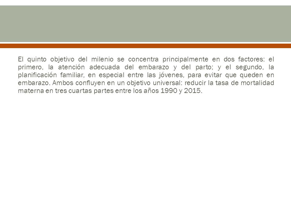 El quinto objetivo del milenio se concentra principalmente en dos factores: el primero, la atención adecuada del embarazo y del parto; y el segundo, la planificación familiar, en especial entre las jóvenes, para evitar que queden en embarazo.