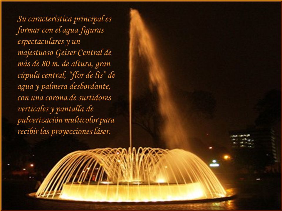 Su característica principal es formar con el agua figuras espectaculares y un majestuoso Geiser Central de más de 80 m. de altura, gran cúpula central, flor de lis de agua y palmera desbordante, con una corona de surtidores verticales y pantalla de pulverización multicolor para recibir las proyecciones láser.