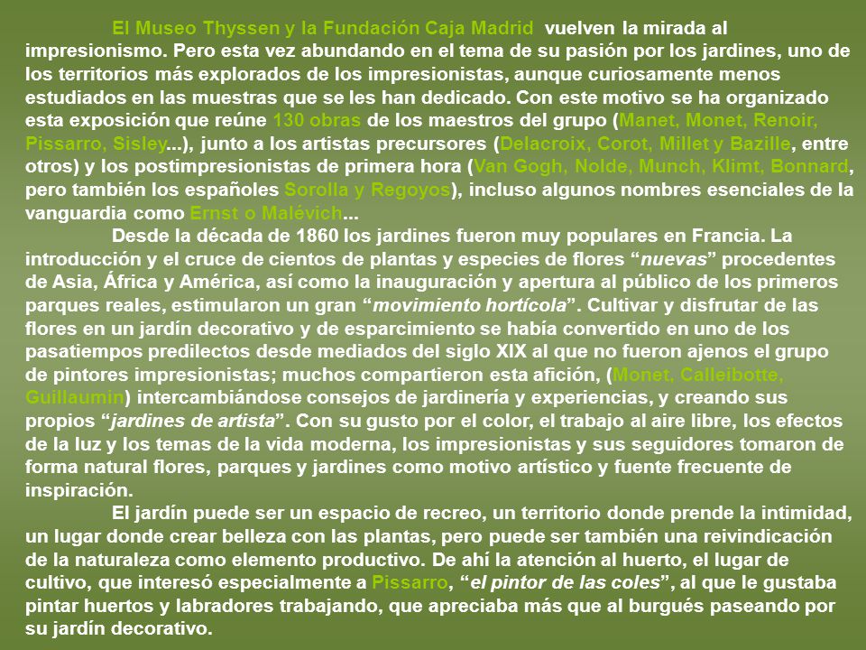 El Museo Thyssen y la Fundación Caja Madrid vuelven la mirada al impresionismo. Pero esta vez abundando en el tema de su pasión por los jardines, uno de los territorios más explorados de los impresionistas, aunque curiosamente menos estudiados en las muestras que se les han dedicado. Con este motivo se ha organizado esta exposición que reúne 130 obras de los maestros del grupo (Manet, Monet, Renoir, Pissarro, Sisley...), junto a los artistas precursores (Delacroix, Corot, Millet y Bazille, entre otros) y los postimpresionistas de primera hora (Van Gogh, Nolde, Munch, Klimt, Bonnard, pero también los españoles Sorolla y Regoyos), incluso algunos nombres esenciales de la vanguardia como Ernst o Malévich...