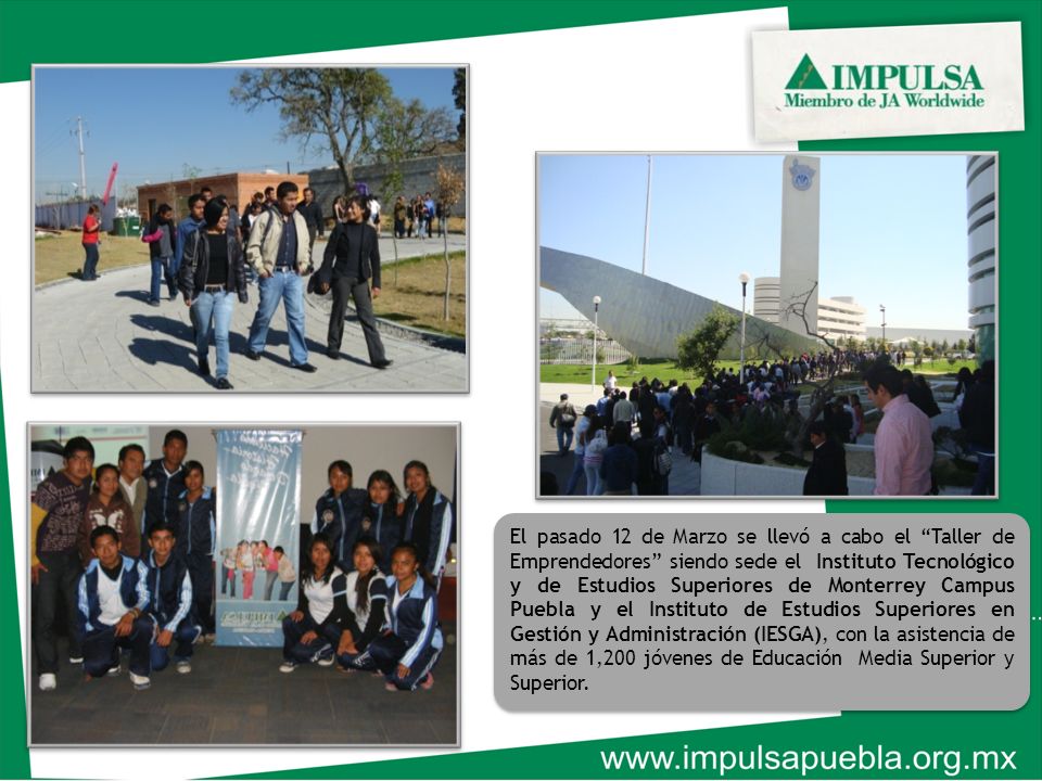 El pasado 12 de Marzo se llevó a cabo el Taller de Emprendedores siendo sede el Instituto Tecnológico y de Estudios Superiores de Monterrey Campus Puebla y el Instituto de Estudios Superiores en Gestión y Administración (IESGA), con la asistencia de más de 1,200 jóvenes de Educación Media Superior y Superior.