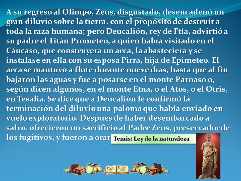 A su regreso al Olimpo, Zeus, disgustado, desencadenó un gran diluvio sobre la tierra, con el propósito de destruir a toda la raza humana; pero Deucalión, rey de Ftía, advirtió a su padre el Titán Prometeo, a quien había visitado en el Cáucaso, que construyera un arca, la abasteciera y se instalase en ella con su esposa Pirra, hija de Epimeteo. El arca se mantuvo a flote durante nueve días, hasta que al fin bajaron las aguas y fue a posarse en el monte Parnaso o, según dicen algunos, en el monte Etna, o el Atos, o el Otris, en Tesalia. Se dice que a Deucalión le confirmó la terminación del diluvio una paloma que había enviado en vuelo exploratorio. Después de haber desembarcado a salvo, ofrecieron un sacrificio al Padre Zeus, preservador de los fugitivos, y fueron a orar en el templo de Temis.