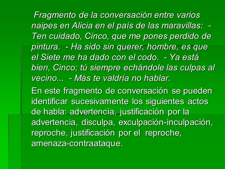 Fragmento de la conversación entre varios naipes en Alicia en el país de las maravillas: - Ten cuidado, Cinco, que me pones perdido de pintura. - Ha sido sin querer, hombre, es que el Siete me ha dado con el codo. - Ya está bien, Cinco; tú siempre echándole las culpas al vecino... - Más te valdría no hablar.