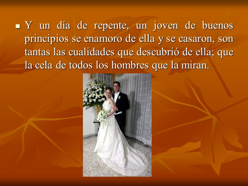 Y un día de repente, un joven de buenos principios se enamoro de ella y se casaron, son tantas las cualidades que descubrió de ella; que la cela de todos los hombres que la miran.