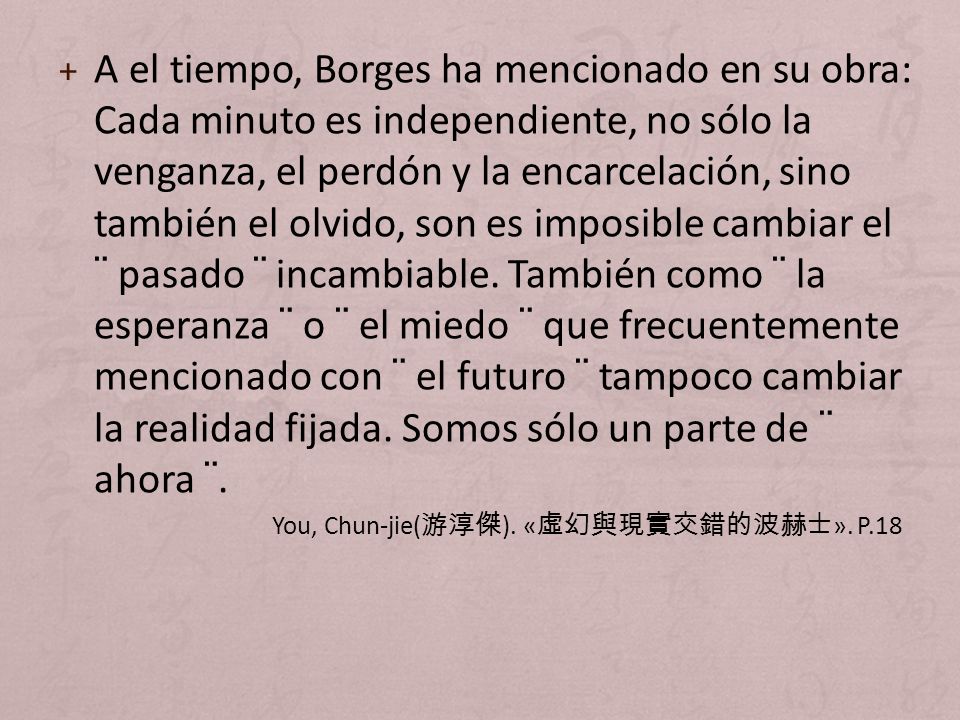 A el tiempo, Borges ha mencionado en su obra: Cada minuto es independiente, no sólo la venganza, el perdón y la encarcelación, sino también el olvido, son es imposible cambiar el ¨ pasado ¨ incambiable. También como ¨ la esperanza ¨ o ¨ el miedo ¨ que frecuentemente mencionado con ¨ el futuro ¨ tampoco cambiar la realidad fijada. Somos sólo un parte de ¨ ahora ¨.