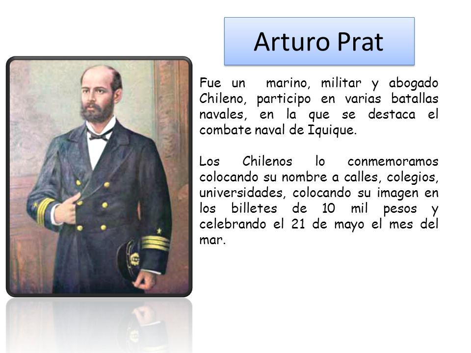 Arturo Prat Fue un marino, militar y abogado Chileno, participo en varias batallas navales, en la que se destaca el combate naval de Iquique.