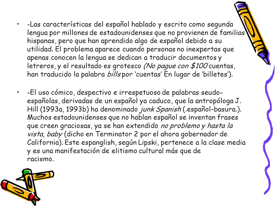 -Las características del español hablado y escrito como segunda lengua por millones de estadounidenses que no provienen de familias hispanas, pero que han aprendido algo de español debido a su utilidad. El problema aparece cuando personas no inexpertas que apenas conocen la lengua se dedican a traducir documentos y letreros, y el resultado es grotesco (No pague con $100 cuentas, han traducido la palabra bills por ‘cuentas’ En lugar de ‘billetes’).