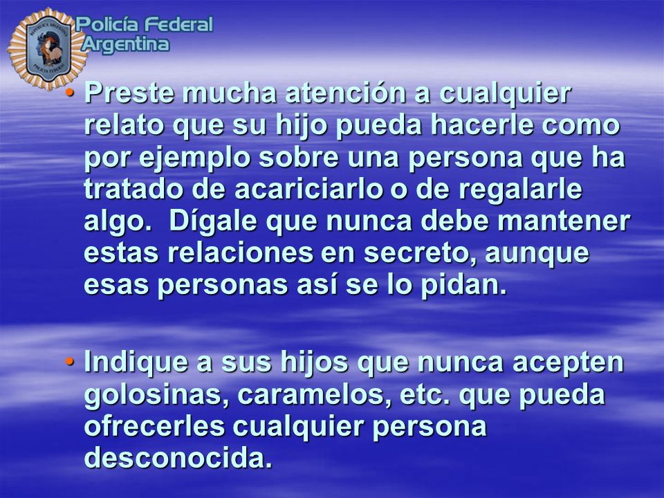 Preste mucha atención a cualquier relato que su hijo pueda hacerle como por ejemplo sobre una persona que ha tratado de acariciarlo o de regalarle algo. Dígale que nunca debe mantener estas relaciones en secreto, aunque esas personas así se lo pidan.