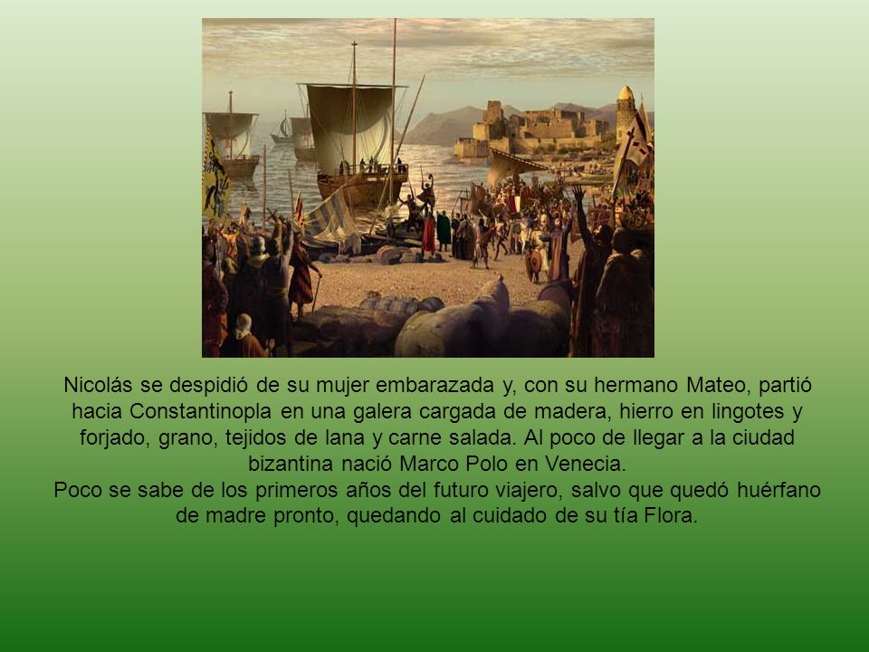 Nicolás se despidió de su mujer embarazada y, con su hermano Mateo, partió hacia Constantinopla en una galera cargada de madera, hierro en lingotes y forjado, grano, tejidos de lana y carne salada. Al poco de llegar a la ciudad bizantina nació Marco Polo en Venecia.