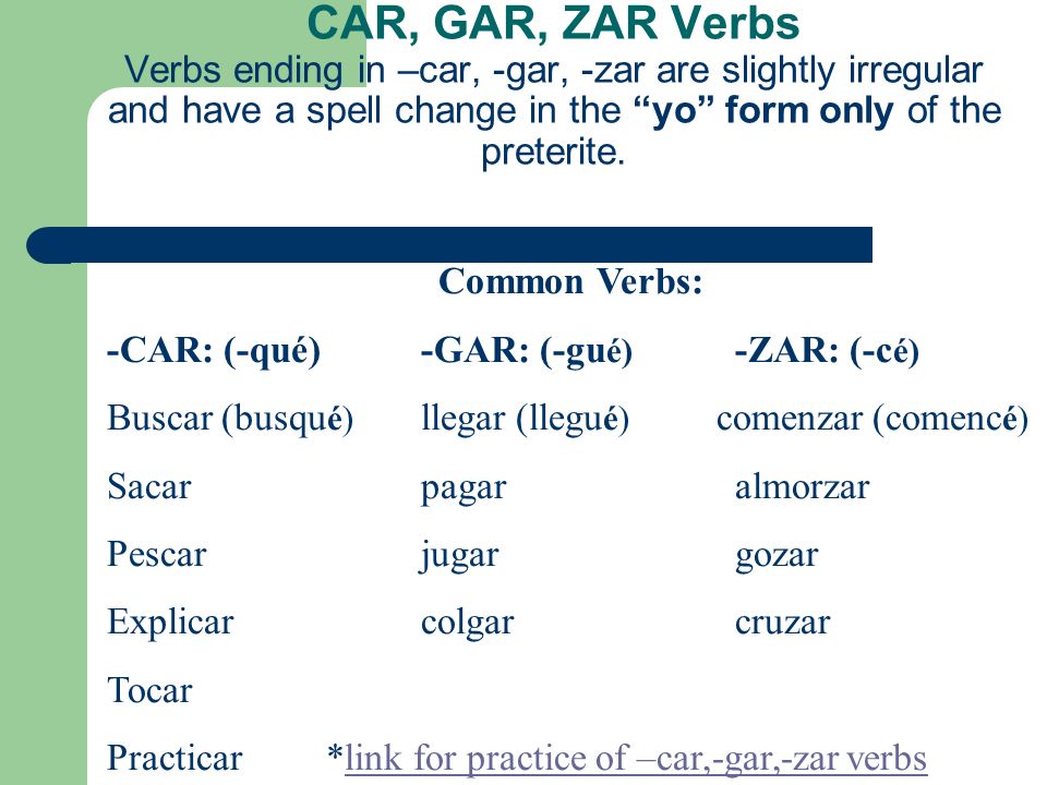 CAR, GAR, ZAR Verbs Verbs ending in –car, -gar, -zar are slightly irregular and have a spell change in the yo form only of the preterite.