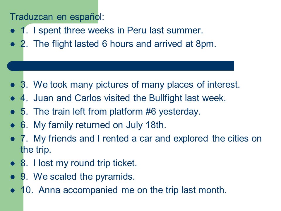 Traduzcan en español: 1. I spent three weeks in Peru last summer. 2. The flight lasted 6 hours and arrived at 8pm.