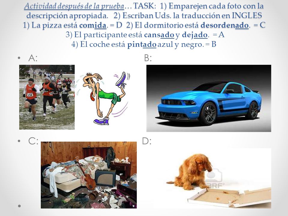 Actividad después de la prueba… TASK: 1) Emparejen cada foto con la descripción apropiada. 2) Escriban Uds. la traducción en INGLES 1) La pizza está comida. = D 2) El dormitorio está desordenado. = C 3) El participante está cansado y dejado. = A 4) El coche está pintado azul y negro. = B