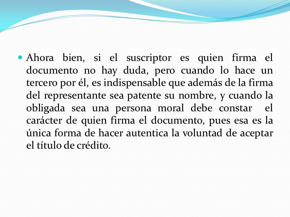 Ahora bien, si el suscriptor es quien firma el documento no hay duda, pero cuando lo hace un tercero por él, es indispensable que además de la firma del representante sea patente su nombre, y cuando la obligada sea una persona moral debe constar el carácter de quien firma el documento, pues esa es la única forma de hacer autentica la voluntad de aceptar el título de crédito.