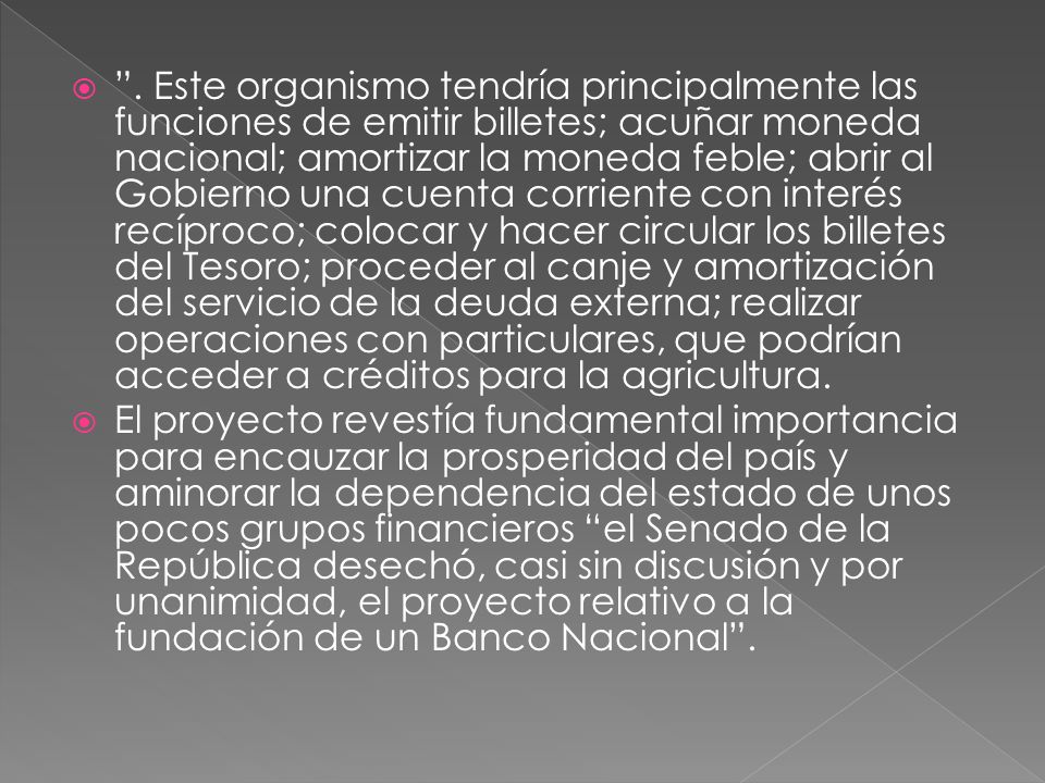 . Este organismo tendría principalmente las funciones de emitir billetes; acuñar moneda nacional; amortizar la moneda feble; abrir al Gobierno una cuenta corriente con interés recíproco; colocar y hacer circular los billetes del Tesoro; proceder al canje y amortización del servicio de la deuda externa; realizar operaciones con particulares, que podrían acceder a créditos para la agricultura.