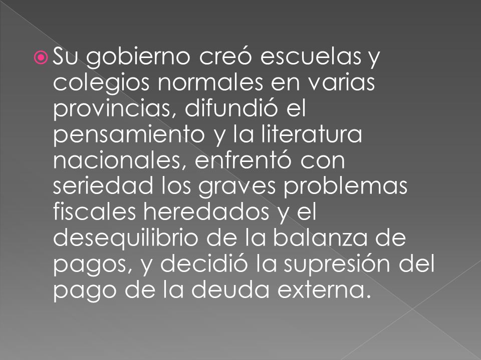 Su gobierno creó escuelas y colegios normales en varias provincias, difundió el pensamiento y la literatura nacionales, enfrentó con seriedad los graves problemas fiscales heredados y el desequilibrio de la balanza de pagos, y decidió la supresión del pago de la deuda externa.