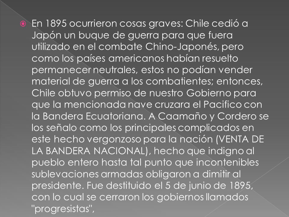 En 1895 ocurrieron cosas graves: Chile cedió a Japón un buque de guerra para que fuera utilizado en el combate Chino-Japonés, pero como los países americanos habían resuelto permanecer neutrales, estos no podían vender material de guerra a los combatientes; entonces, Chile obtuvo permiso de nuestro Gobierno para que la mencionada nave cruzara el Pacifico con la Bandera Ecuatoriana.