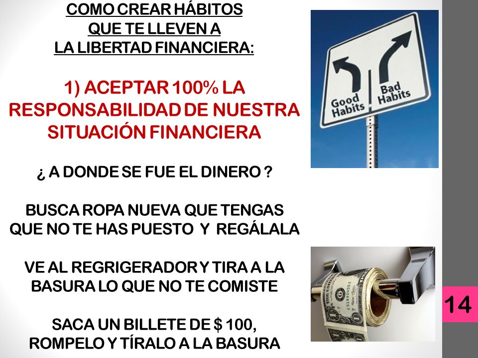 COMO CREAR HÁBITOS QUE TE LLEVEN A LA LIBERTAD FINANCIERA: 1) ACEPTAR 100% LA RESPONSABILIDAD DE NUESTRA SITUACIÓN FINANCIERA ¿ A DONDE SE FUE EL DINERO BUSCA ROPA NUEVA QUE TENGAS QUE NO TE HAS PUESTO Y REGÁLALA VE AL REGRIGERADOR Y TIRA A LA BASURA LO QUE NO TE COMISTE SACA UN BILLETE DE $ 100, ROMPELO Y TÍRALO A LA BASURA