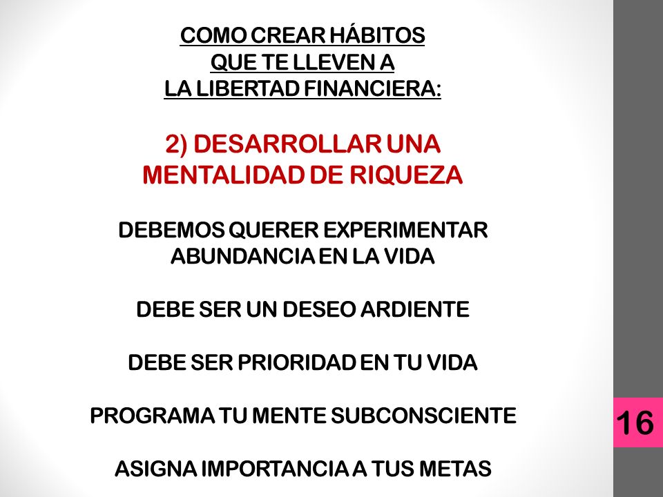 COMO CREAR HÁBITOS QUE TE LLEVEN A LA LIBERTAD FINANCIERA: 2) DESARROLLAR UNA MENTALIDAD DE RIQUEZA DEBEMOS QUERER EXPERIMENTAR ABUNDANCIA EN LA VIDA DEBE SER UN DESEO ARDIENTE DEBE SER PRIORIDAD EN TU VIDA PROGRAMA TU MENTE SUBCONSCIENTE ASIGNA IMPORTANCIA A TUS METAS