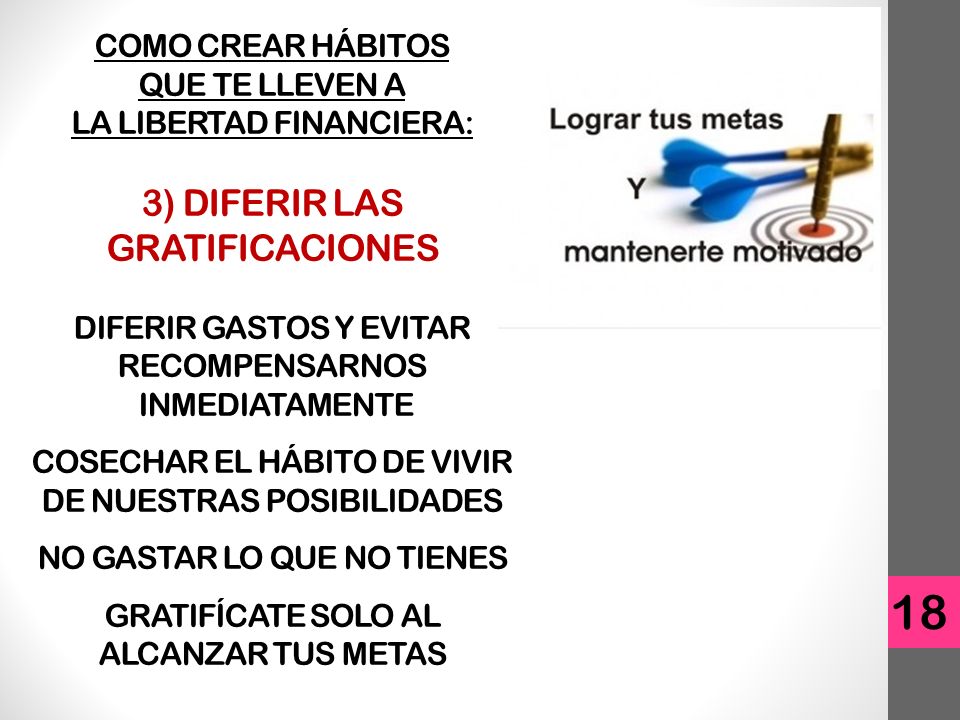COMO CREAR HÁBITOS QUE TE LLEVEN A LA LIBERTAD FINANCIERA: 3) DIFERIR LAS GRATIFICACIONES DIFERIR GASTOS Y EVITAR RECOMPENSARNOS INMEDIATAMENTE COSECHAR EL HÁBITO DE VIVIR DE NUESTRAS POSIBILIDADES NO GASTAR LO QUE NO TIENES GRATIFÍCATE SOLO AL ALCANZAR TUS METAS