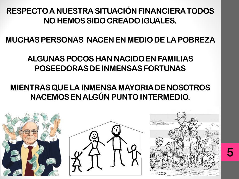RESPECTO A NUESTRA SITUACIÓN FINANCIERA TODOS NO HEMOS SIDO CREADO IGUALES. MUCHAS PERSONAS NACEN EN MEDIO DE LA POBREZA ALGUNAS POCOS HAN NACIDO EN FAMILIAS POSEEDORAS DE INMENSAS FORTUNAS MIENTRAS QUE LA INMENSA MAYORIA DE NOSOTROS NACEMOS EN ALGÚN PUNTO INTERMEDIO.