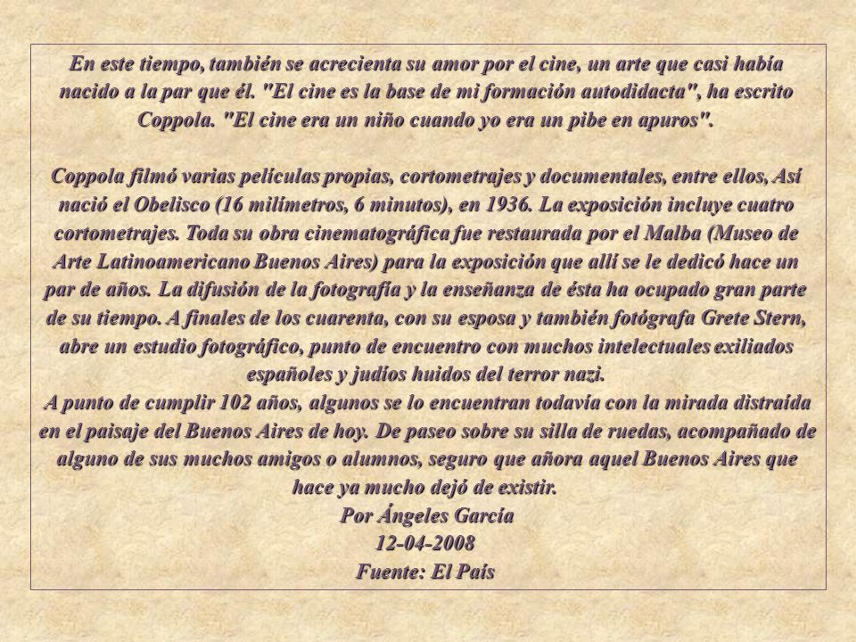 En este tiempo, también se acrecienta su amor por el cine, un arte que casi había nacido a la par que él. El cine es la base de mi formación autodidacta , ha escrito Coppola. El cine era un niño cuando yo era un pibe en apuros . Coppola filmó varias películas propias, cortometrajes y documentales, entre ellos, Así nació el Obelisco (16 milímetros, 6 minutos), en La exposición incluye cuatro cortometrajes. Toda su obra cinematográfica fue restaurada por el Malba (Museo de Arte Latinoamericano Buenos Aires) para la exposición que allí se le dedicó hace un par de años. La difusión de la fotografía y la enseñanza de ésta ha ocupado gran parte de su tiempo. A finales de los cuarenta, con su esposa y también fotógrafa Grete Stern, abre un estudio fotográfico, punto de encuentro con muchos intelectuales exiliados españoles y judíos huidos del terror nazi.