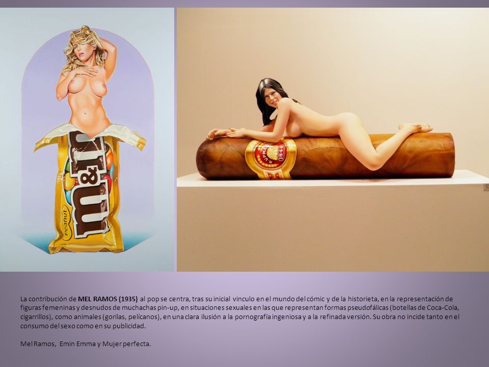 La contribución de MEL RAMOS (1935) al pop se centra, tras su inicial vinculo en el mundo del cómic y de la historieta, en la representación de figuras femeninas y desnudos de muchachas pin-up, en situaciones sexuales en las que representan formas pseudofálicas (botellas de Coca-Cola, cigarrillos), como animales (gorilas, pelícanos), en una clara ilusión a la pornografía ingeniosa y a la refinada versión.