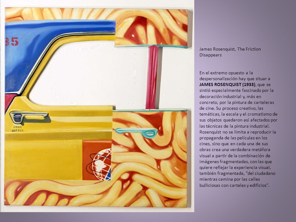 James Rosenquist, The Friction Disappears En el extremo opuesto a la despersonalización hay que situar a JAMES ROSENQUIST (1933), que se sintió especialmente fascinado por la decoración industrial y, más en concreto, por la pintura de carteleras de cine.