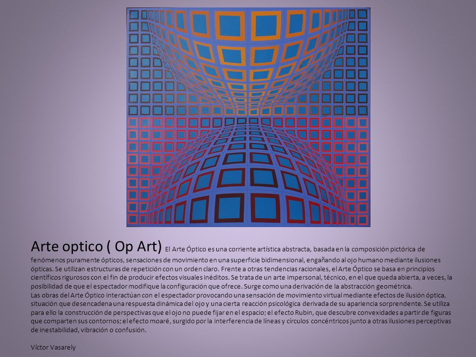 Arte optico ( Op Art) El Arte Óptico es una corriente artística abstracta, basada en la composición pictórica de fenómenos puramente ópticos, sensaciones de movimiento en una superficie bidimensional, engañando al ojo humano mediante ilusiones ópticas.