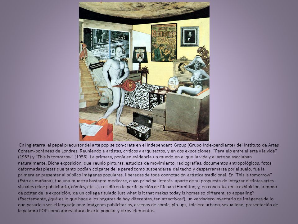 En Inglaterra, el papel precursor del arte pop se con-creta en el Independent Group (Grupo Inde-pendiente) del Instituto de Artes Contem-poráneas de Londres.