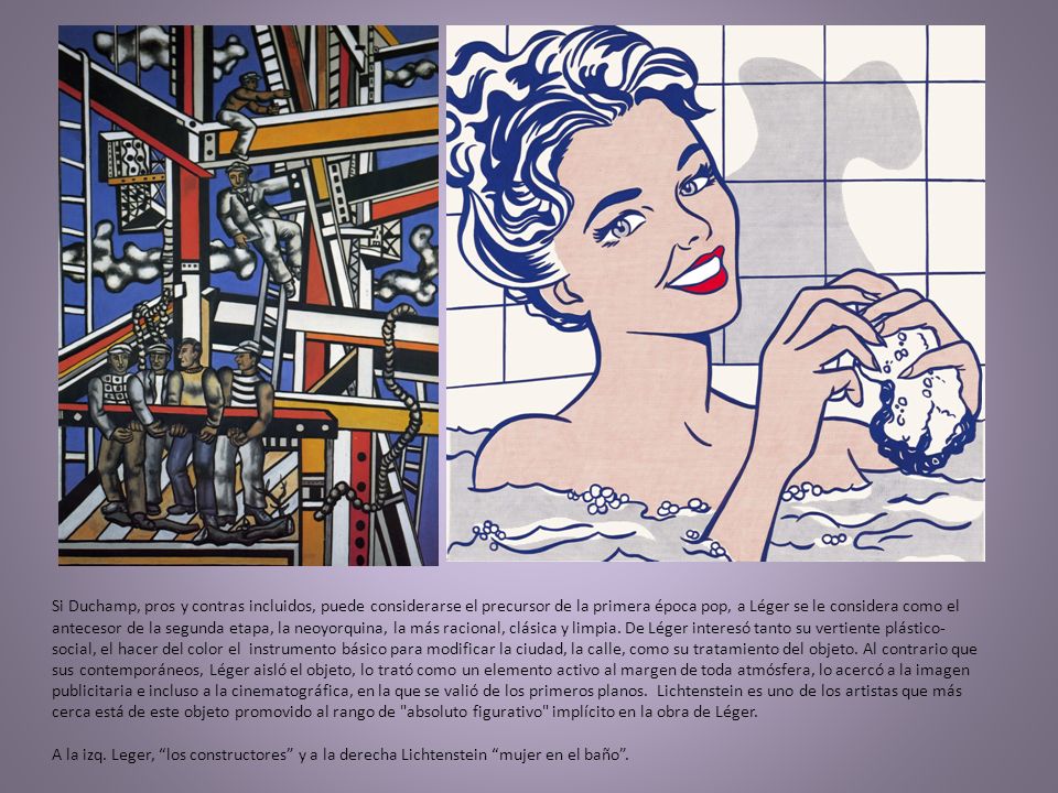 Si Duchamp, pros y contras incluidos, puede considerarse el precursor de la primera época pop, a Léger se le considera como el antecesor de la segunda etapa, la neoyorquina, la más racional, clásica y limpia.