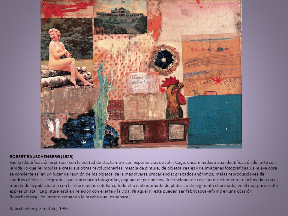 ROBERT RAUSCHENBERG (1925) Fue la identificación espiritual con la actitud de Duchamp y con experiencias de John Cage, encaminadas a una identificación del arte con la vida, lo que le impulsa a crear sus obras revolucionarias, mezcla de pintura, de objetos reales y de imágenes fotográficas.