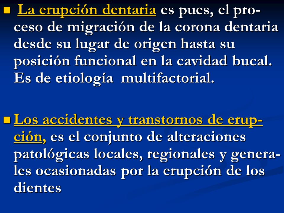 La erupción dentaria es pues, el pro- ceso de migración de la corona dentaria desde su lugar de origen hasta su posición funcional en la cavidad bucal. Es de etiología multifactorial.