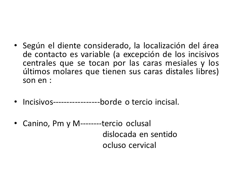 Según el diente considerado, la localización del área de contacto es variable (a excepción de los incisivos centrales que se tocan por las caras mesiales y los últimos molares que tienen sus caras distales libres) son en :