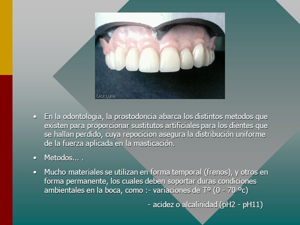 En la odontologia, la prostodoncia abarca los distintos metodos que existen para proporcionar sustitutos artificiales para los dientes que se hallan perdido, cuya repocicion asegura la distribución uniforme de la fuerza aplicada en la masticación.