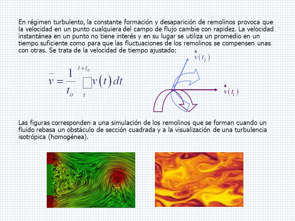 En régimen turbulento, la constante formación y desaparición de remolinos provoca que la velocidad en un punto cualquiera del campo de flujo cambie con rapidez. La velocidad instantánea en un punto no tiene interés y en su lugar se utiliza un promedio en un tiempo suficiente como para que las fluctuaciones de los remolinos se compensen unas con otras. Se trata de la velocidad de tiempo ajustado: