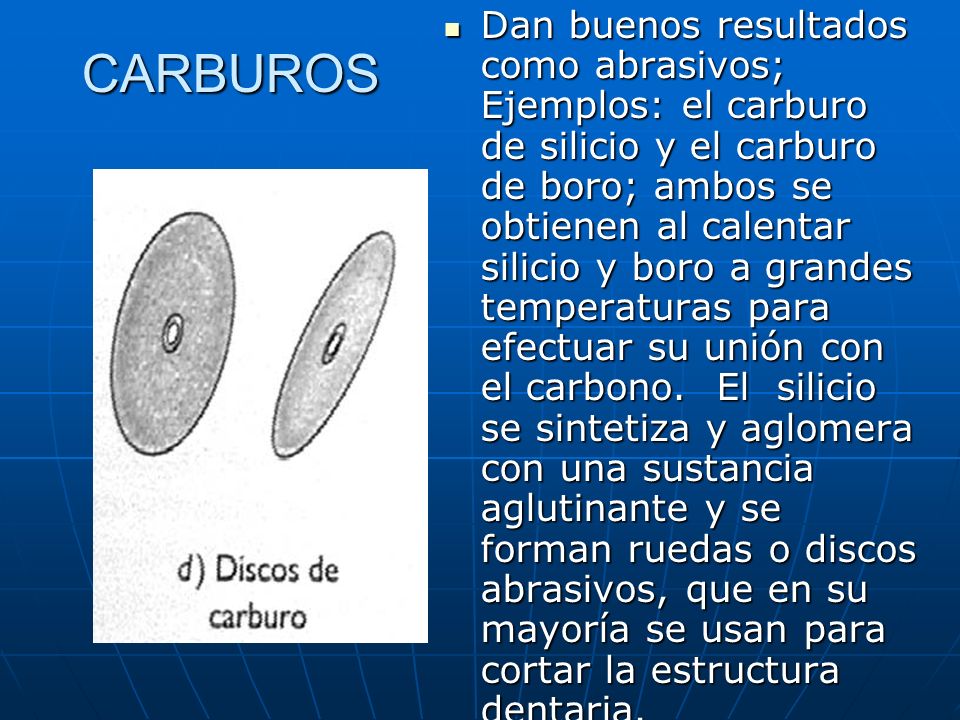 Dan buenos resultados como abrasivos; Ejemplos: el carburo de silicio y el carburo de boro; ambos se obtienen al calentar silicio y boro a grandes temperaturas para efectuar su unión con el carbono. El silicio se sintetiza y aglomera con una sustancia aglutinante y se forman ruedas o discos abrasivos, que en su mayoría se usan para cortar la estructura dentaria.